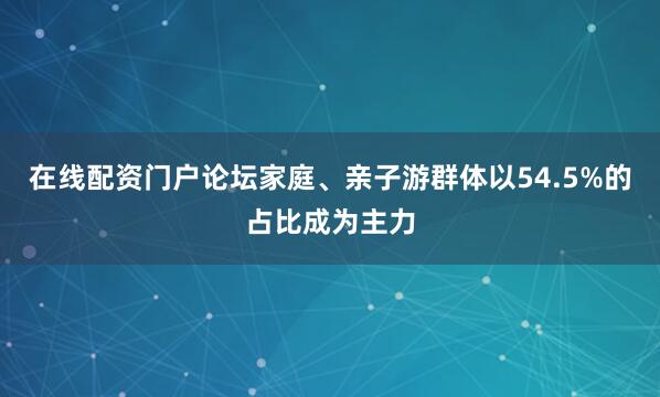 在线配资门户论坛家庭、亲子游群体以54.5%的占比成为主力