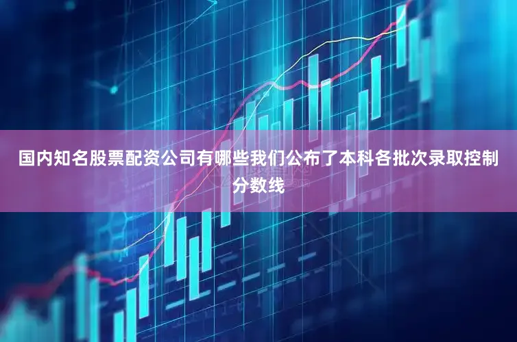 国内知名股票配资公司有哪些我们公布了本科各批次录取控制分数线