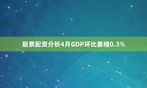 股票配资分析4月GDP环比萎缩0.3%