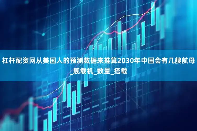 杠杆配资网从美国人的预测数据来推算2030年中国会有几艘航母_舰载机_数量_搭载