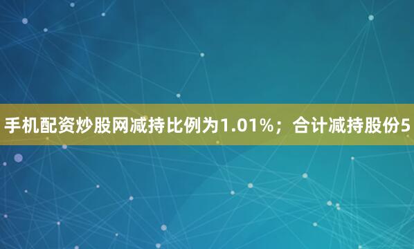 手机配资炒股网减持比例为1.01%；合计减持股份5