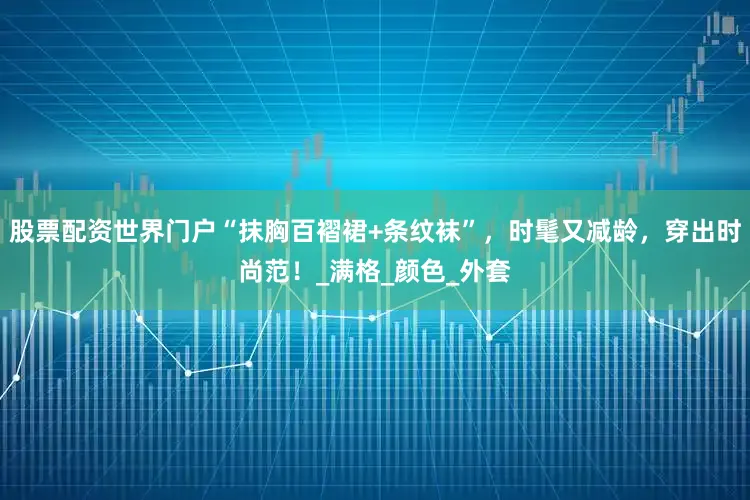 股票配资世界门户“抹胸百褶裙+条纹袜”，时髦又减龄，穿出时尚范！_满格_颜色_外套