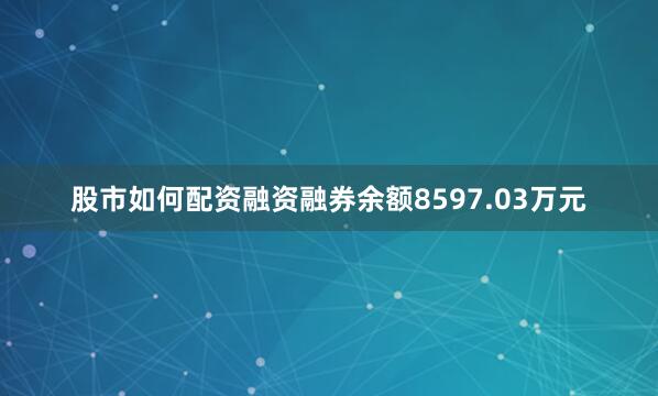股市如何配资融资融券余额8597.03万元