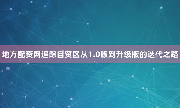 地方配资网追踪自贸区从1.0版到升级版的迭代之路