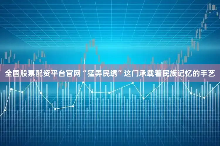 全国股票配资平台官网“猛弄民绣”这门承载着民族记忆的手艺